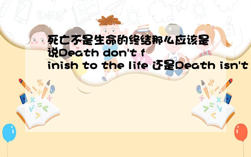 死亡不是生命的终结那么应该是说Death don't finish to the life 还是Death isn't finish to the life另外这个the是否需要呢还有 死亡只是生命的另一个开始,这句应该怎么写