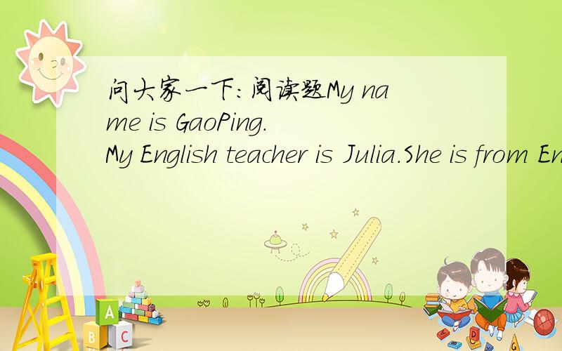 问大家一下：阅读题My name is GaoPing.My English teacher is Julia.She is from England.She has two children,a son and a daughter.Her daughter is Berry.Her son is Dick.Julia and her         daughter are in China,but her husband Paul Smith is in