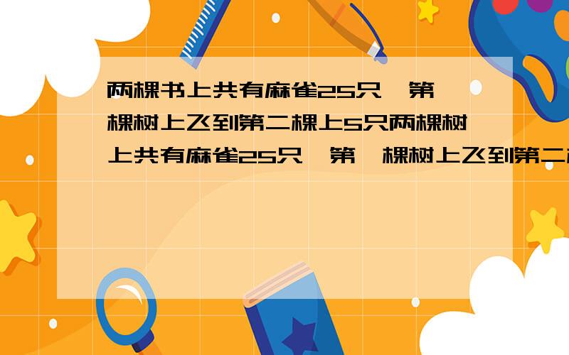 两棵书上共有麻雀25只,第一棵树上飞到第二棵上5只两棵树上共有麻雀25只,第一棵树上飞到第二棵上5只,又从第二棵树上飞走7只,这时两棵树上麻雀一样多,原来每棵树上的麻雀各有多少只?