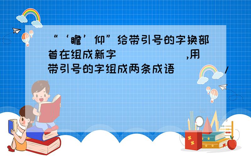 “‘瞻’仰”给带引号的字换部首在组成新字（）（）（）,用带引号的字组成两条成语（）（）/