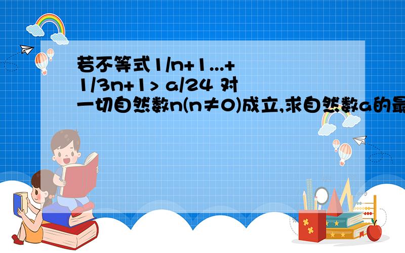 若不等式1/n+1...+ 1/3n+1> a/24 对一切自然数n(n≠0)成立,求自然数a的最大值