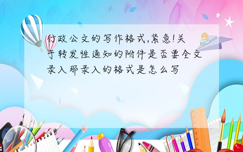 行政公文的写作格式,紧急!关于转发性通知的附件是否要全文录入那录入的格式是怎么写