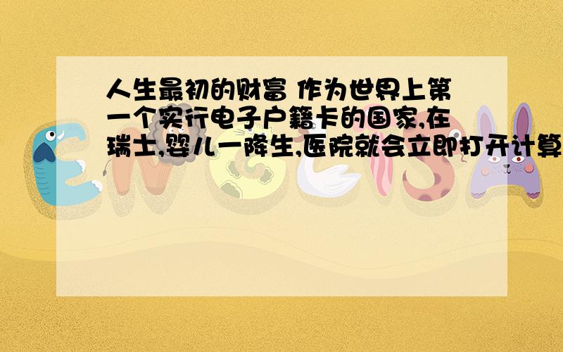 人生最初的财富 作为世界上第一个实行电子户籍卡的国家,在瑞士,婴儿一降生,医院就会立即打开计算机,通过户籍网络查看他（她）是这个国家的第多少位成员,然后以此为编号开始在户籍卡