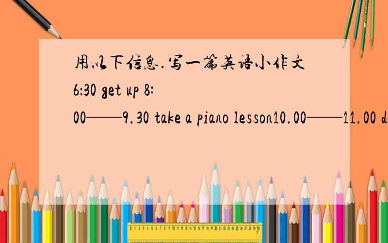 用以下信息.写一篇英语小作文6：30 get up 8:00——9.30 take a piano lesson10.00——11.00 do some WashingAtyer lunch sleep2.00——3.30 do homework4.00——5.00 play computer gameAfter dinner take a walk