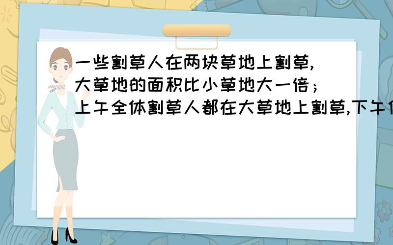 一些割草人在两块草地上割草,大草地的面积比小草地大一倍；上午全体割草人都在大草地上割草,下午他们对半分开,一半人留在大草地上,到傍晚时把剩下的草割完；另一半人到小草地上去割