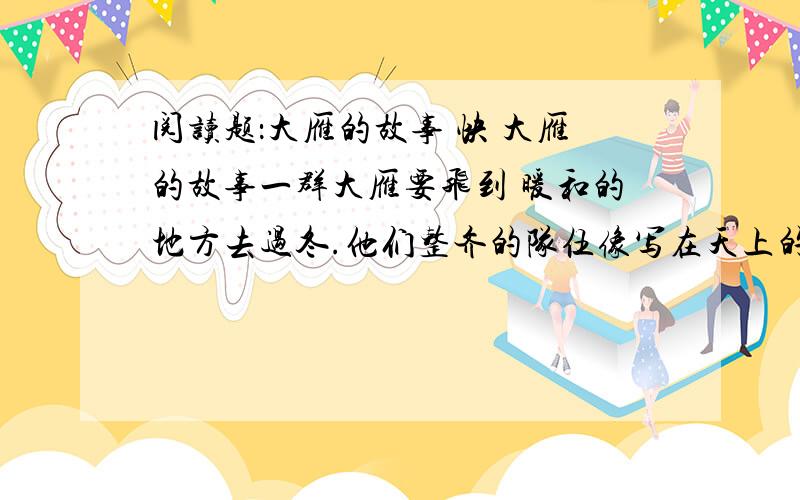 阅读题：大雁的故事 快 大雁的故事一群大雁要飞到 暖和的地方去过冬.他们整齐的队伍像写在天上的“人”字.有一天,一只年轻的大雁突然离开大队,自己飞走了.他一边飞一边想：我为什么