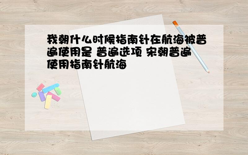 我朝什么时候指南针在航海被普遍使用是 普遍选项 宋朝普遍使用指南针航海