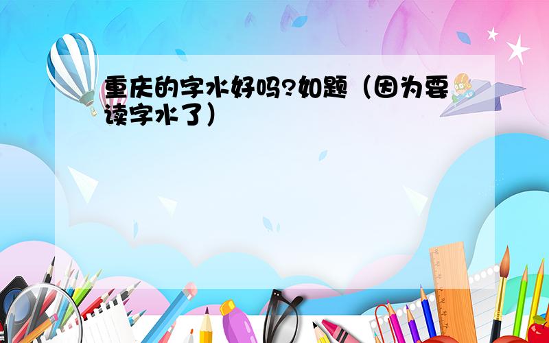 重庆的字水好吗?如题（因为要读字水了）