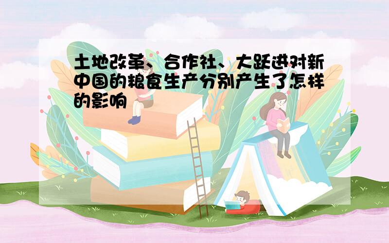 土地改革、合作社、大跃进对新中国的粮食生产分别产生了怎样的影响