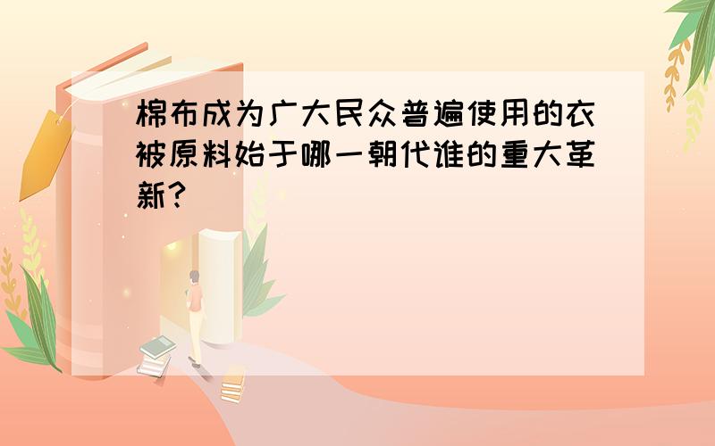 棉布成为广大民众普遍使用的衣被原料始于哪一朝代谁的重大革新?