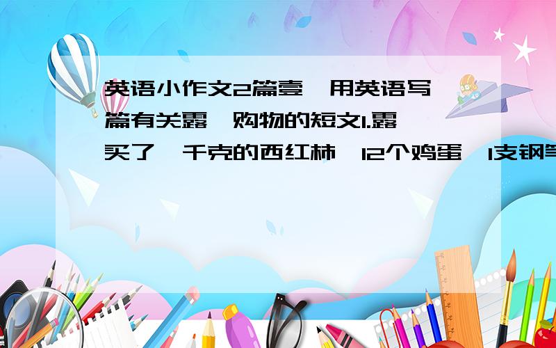 英语小作文2篇壹、用英语写一篇有关露茜购物的短文1.露茜买了一千克的西红柿,12个鸡蛋,1支钢笔2.她又买了一个冰激凌3.共花了19元（不少于60词）贰、最近新华服装店要低价处理一批商品,