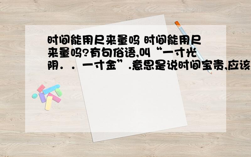 时间能用尺来量吗 时间能用尺来量吗?有句俗语,叫“一寸光阴．．一寸金”.意思是说时间宝贵,应该珍惜.有人觉得这种说法有点奇怪,光阴怎么能讲尺寸呢?时间能用尺来量,那么,空间也可以用