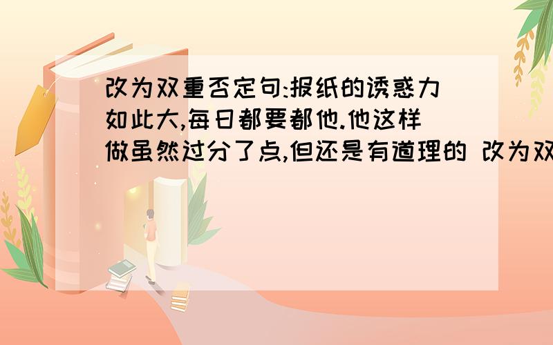 改为双重否定句:报纸的诱惑力如此大,每日都要都他.他这样做虽然过分了点,但还是有道理的 改为双重否定句:报纸的诱惑力如此大,每日都要都他.他这样做虽然过分了点,但还是有道理的题目