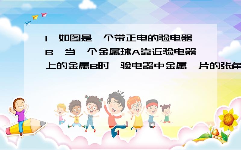 1、如图是一个带正电的验电器B,当一个金属球A靠近验电器上的金属B时,验电器中金属箔片的张角减小,则（ ）A、金属球A可能不带电B、金属球A可能带负电C、金属球A可能带正电D、金属球A一定