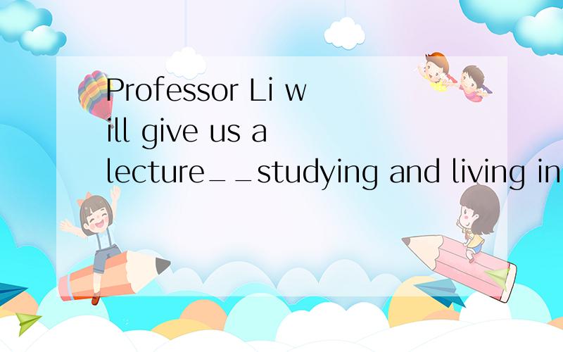 Professor Li will give us a lecture__studying and living in Britain next week 这句为什么用on