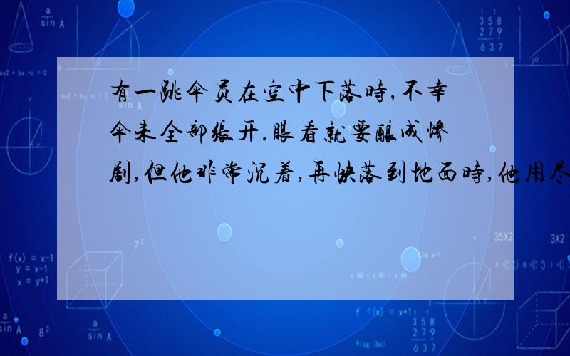 有一跳伞员在空中下落时,不幸伞未全部张开.眼看就要酿成惨剧,但他非常沉着,再快落到地面时,他用尽全力将未张开的伞向下猛拉,结果落到地面后,虽然受了伤,却保住了性命.使用牛顿运动定