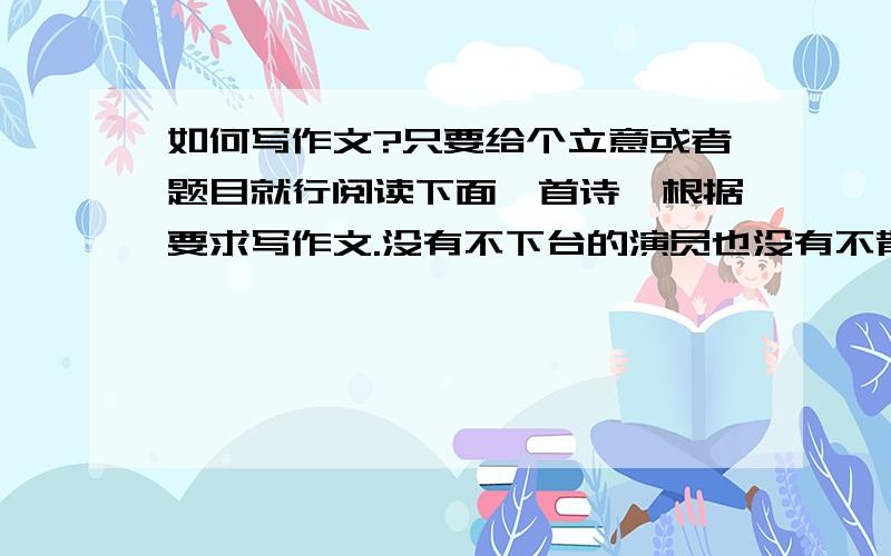 如何写作文?只要给个立意或者题目就行阅读下面一首诗,根据要求写作文.没有不下台的演员也没有不散场的观众鼓掌一百零一次还是有一百零二次的落幕走吧,雨点在无声飘落泥土并不是它的