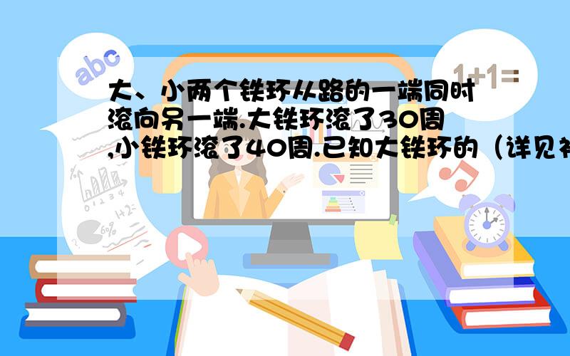 大、小两个铁环从路的一端同时滚向另一端.大铁环滚了30周,小铁环滚了40周.已知大铁环的（详见补充）直径比小铁环径比小铁环直径长4厘米,这条路长多少厘米?不用方程!