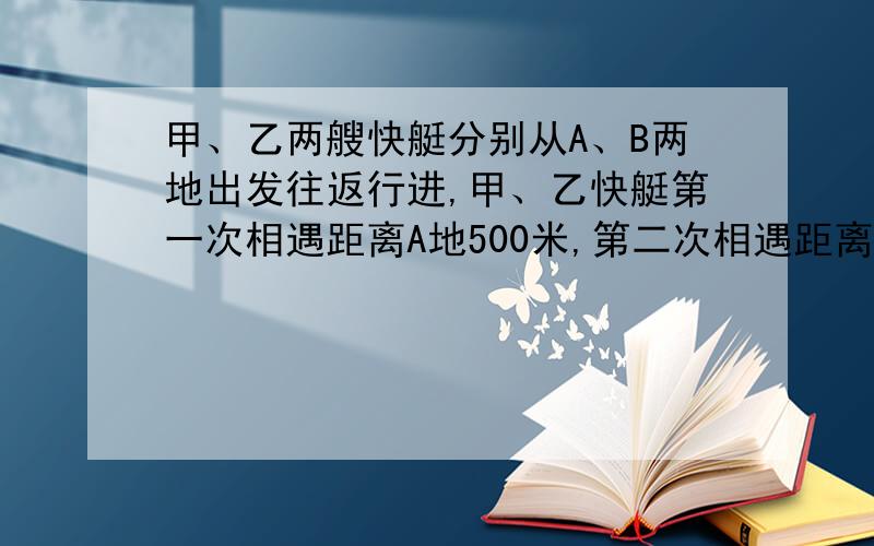 甲、乙两艘快艇分别从A、B两地出发往返行进,甲、乙快艇第一次相遇距离A地500米,第二次相遇距离B地300米,求A、B两地距离?