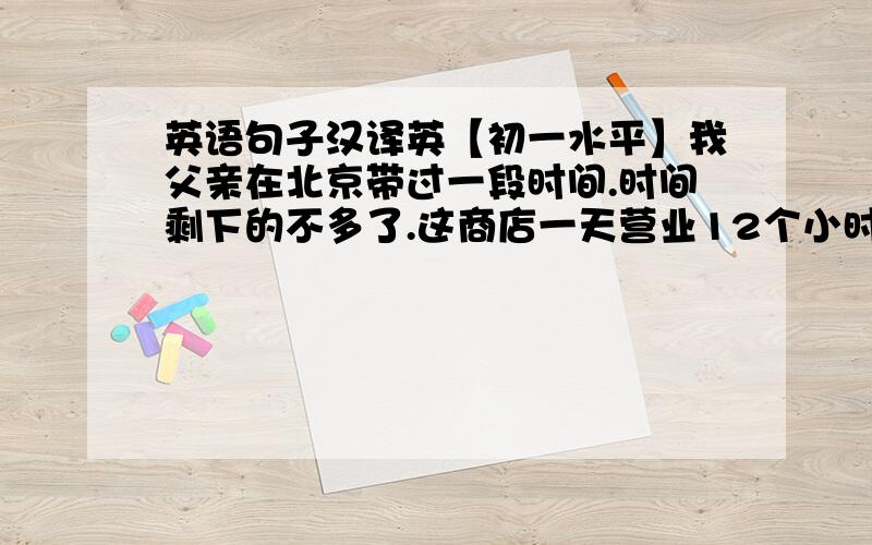 英语句子汉译英【初一水平】我父亲在北京带过一段时间.时间剩下的不多了.这商店一天营业12个小时.雨下得如此大以至于人们几乎不能走出去.每天做运动那么你就会健康.这个钢琴家弹钢琴