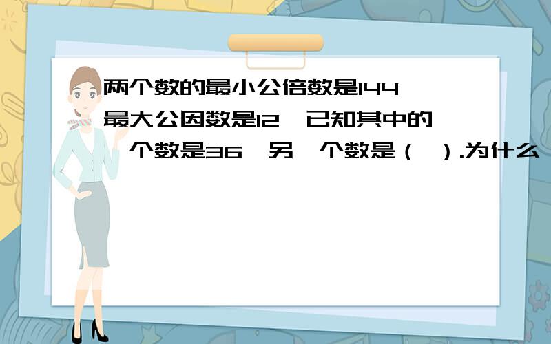 两个数的最小公倍数是144,最大公因数是12,已知其中的一个数是36,另一个数是（ ）.为什么