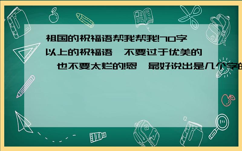 祖国的祝福语帮我帮我!70字以上的祝福语,不要过于优美的,也不要太烂的!恩,最好说出是几个字的~