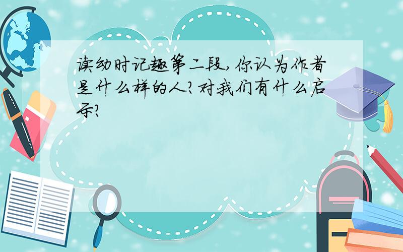 读幼时记趣第二段,你认为作者是什么样的人?对我们有什么启示?