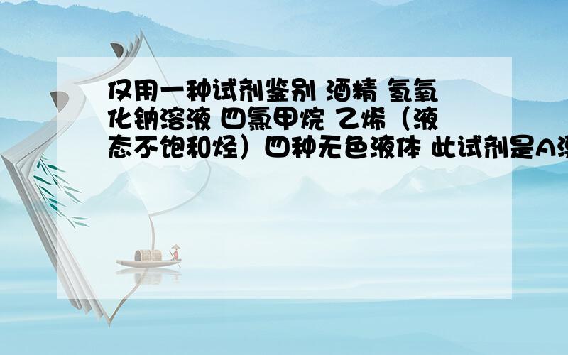 仅用一种试剂鉴别 酒精 氢氧化钠溶液 四氯甲烷 乙烯（液态不饱和烃）四种无色液体 此试剂是A溴的水溶液 B酸性高锰酸钾溶液 C紫色石磊试液 D AgNO3--HNO3混合液 每一个都要 一一对应 如果是