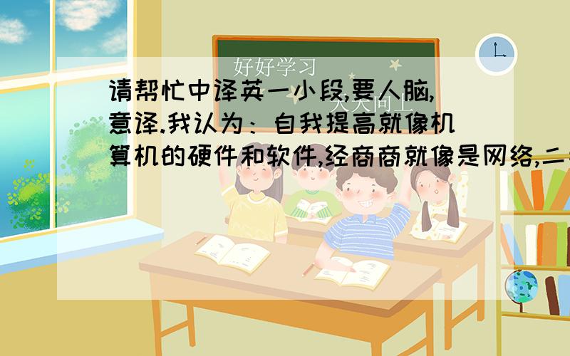 请帮忙中译英一小段,要人脑,意译.我认为：自我提高就像机算机的硬件和软件,经商商就像是网络,二者缺一不可,只有二者都同时提高,才会拥有越来越高的生活质量.意思出来了即可,字词的都