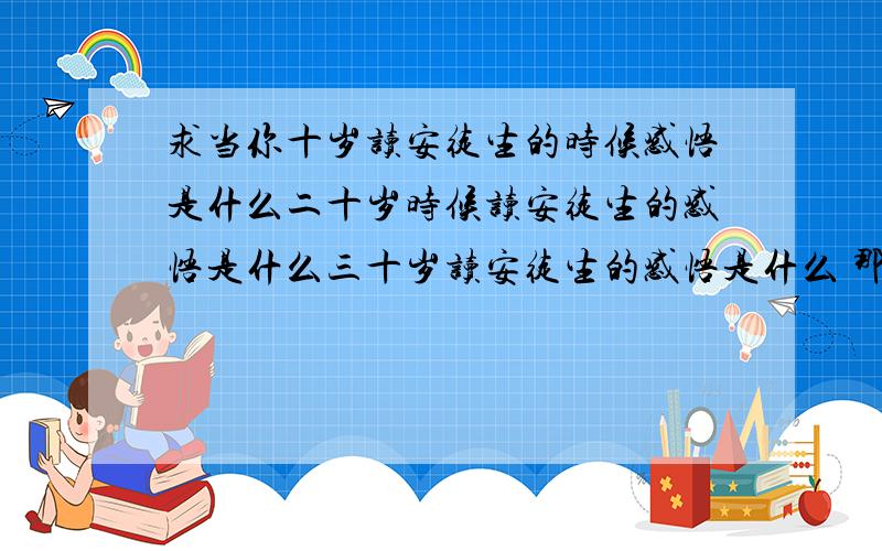 求当你十岁读安徒生的时候感悟是什么二十岁时候读安徒生的感悟是什么三十岁读安徒生的感悟是什么 那一段话每个年龄段读安徒生通话 不同的感悟的 一段话