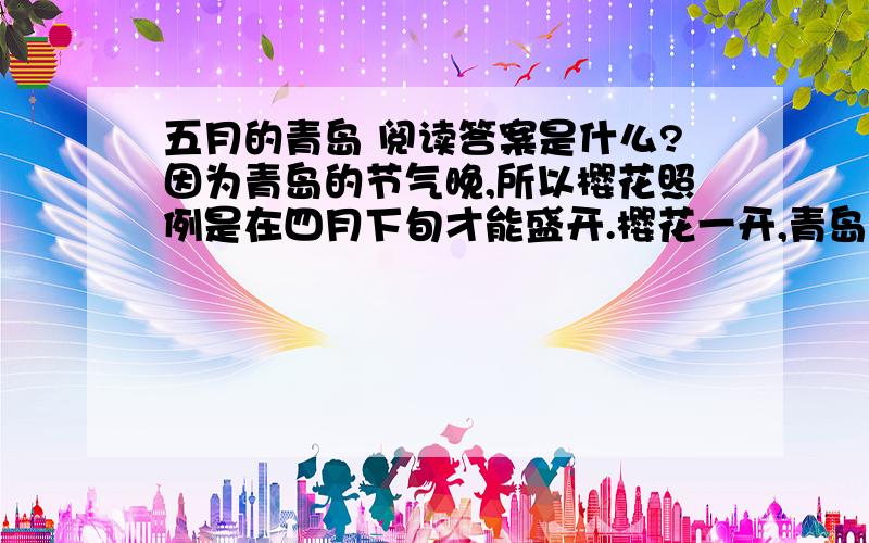 五月的青岛 阅读答案是什么?因为青岛的节气晚,所以樱花照例是在四月下旬才能盛开.樱花一开,青岛的风、雾也挡不住草木的生长了.海棠,丁香,桃,梨,苹果,藤萝,杜鹃,都争着开放,墙角路旁也