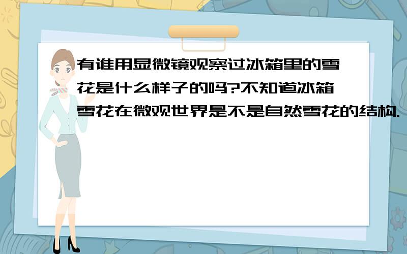 有谁用显微镜观察过冰箱里的雪花是什么样子的吗?不知道冰箱雪花在微观世界是不是自然雪花的结构.