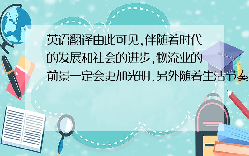 英语翻译由此可见,伴随着时代的发展和社会的进步,物流业的前景一定会更加光明.另外随着生活节奏的加快以及网上商店、电视营销、邮购等各种无店铺销售方式的发展,以居民为对象的商品