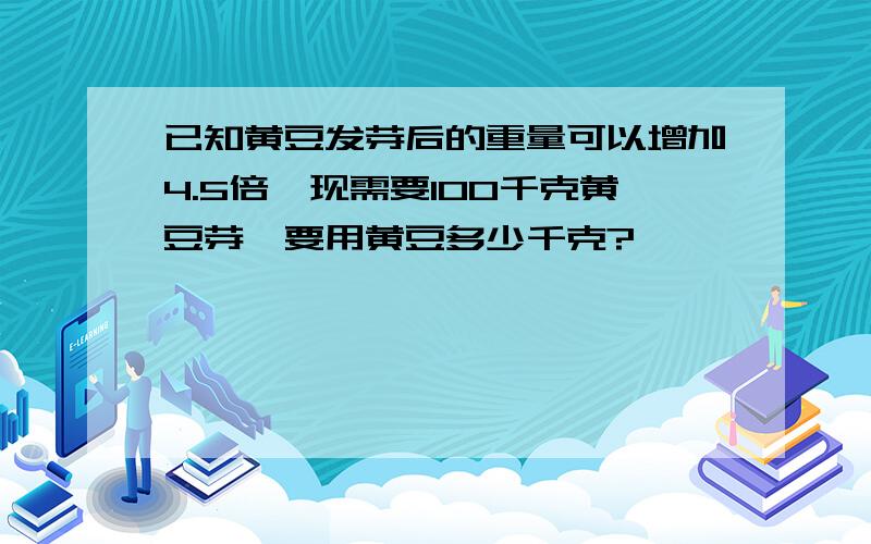 已知黄豆发芽后的重量可以增加4.5倍,现需要100千克黄豆芽,要用黄豆多少千克?