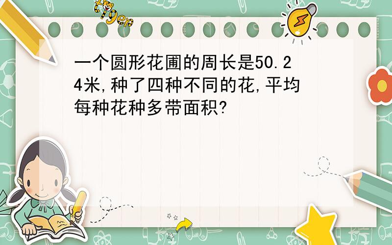 一个圆形花圃的周长是50.24米,种了四种不同的花,平均每种花种多带面积?