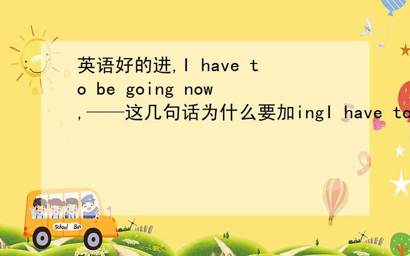 英语好的进,I have to be going now,——这几句话为什么要加ingI have to going nowI have to leaving now.这两句话为什么go 与leave都要加ing,不加可不可以,为什么,楼下可以说祥细点吗。