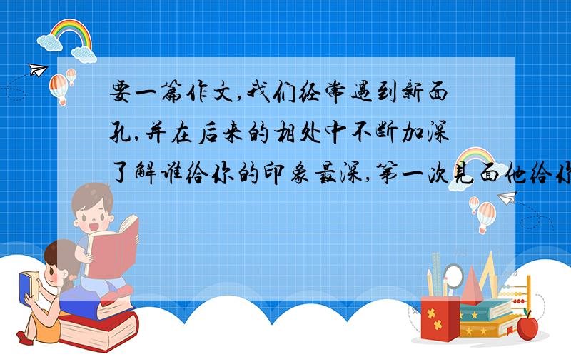 要一篇作文,我们经常遇到新面孔,并在后来的相处中不断加深了解谁给你的印象最深,第一次见面他给你的印我们经常遇到新面孔,并在后来的相处中不断加深了解谁给你的印象最深,第一次见