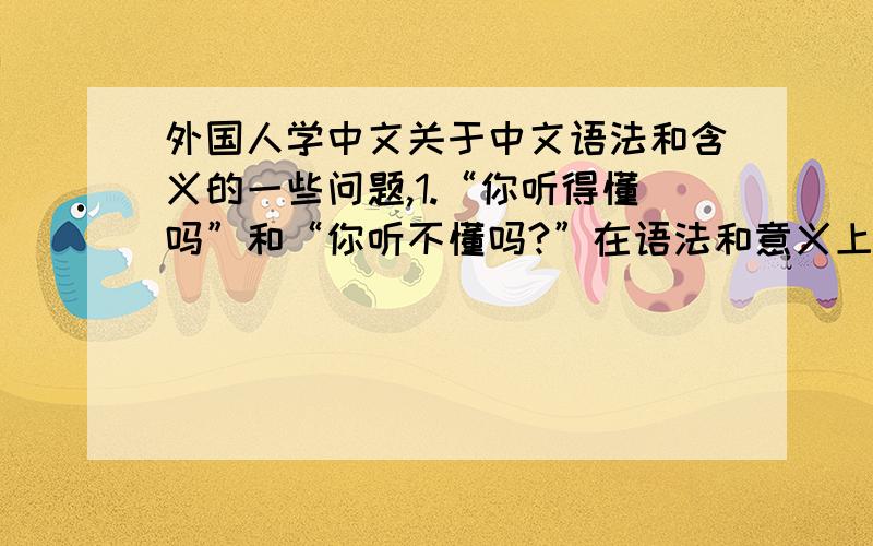 外国人学中文关于中文语法和含义的一些问题,1.“你听得懂吗”和“你听不懂吗?”在语法和意义上有什么区别2.“你听得见吗”和“你能听见吗”在语法和意义上有什么区别