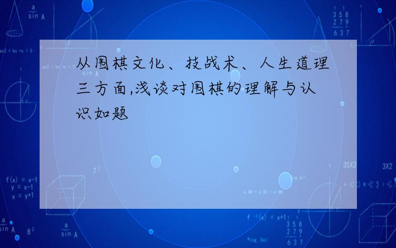 从围棋文化、技战术、人生道理三方面,浅谈对围棋的理解与认识如题