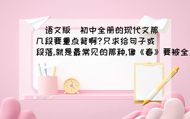 （语文版）初中全册的现代文那几段要重点背啊?只求给句子或段落,就是最常见的那种,像《春》要被全篇好麻烦,抽几段给我背把