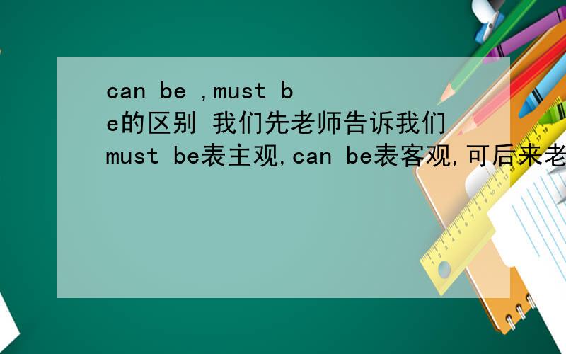 can be ,must be的区别 我们先老师告诉我们must be表主观,can be表客观,可后来老师又说到其它几个词组就把我们都说晕了,按她后来说的就是must be表客观,can be表主观……网上有的说must be表客观,can