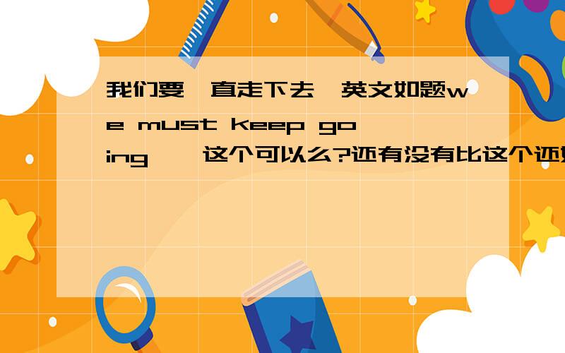 我们要一直走下去,英文如题we must keep going    这个可以么?还有没有比这个还好的?    我想要一个最好的...