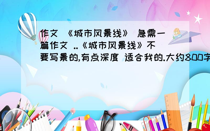 作文 《城市风景线》 急需一篇作文 ..《城市风景线》不要写景的,有点深度 适合我的.大约800字就可以了..质量第二 .好的 给追分100