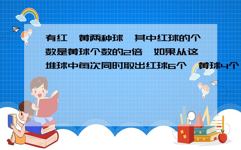 有红,黄两种球,其中红球的个数是黄球个数的2倍,如果从这堆球中每次同时取出红球6个,黄球4个,那么取了多少.那么取了多少次后,黄球取完了,红球还剩14个