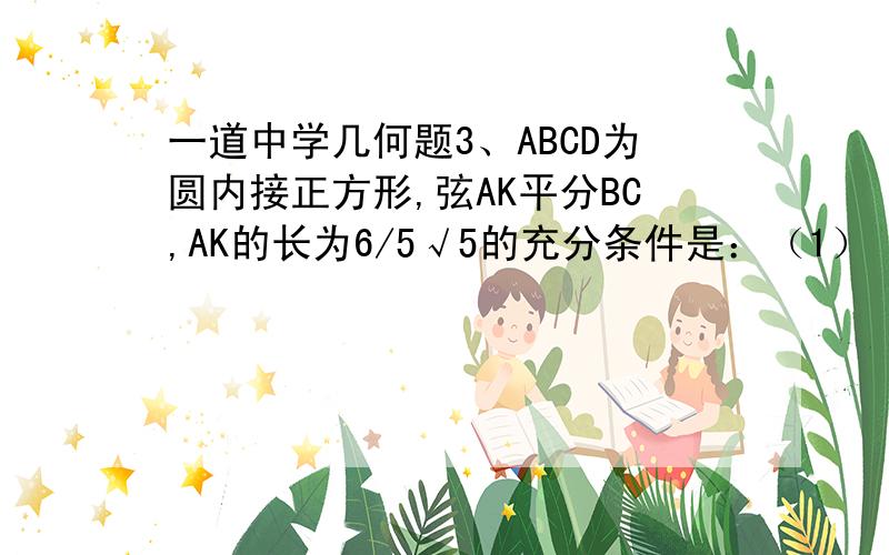 一道中学几何题3、ABCD为圆内接正方形,弦AK平分BC,AK的长为6/5√5的充分条件是：（1） ABCD的边长为1（2）ABCD的边长为2