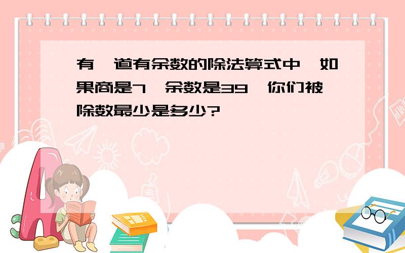 有一道有余数的除法算式中,如果商是7,余数是39,你们被除数最少是多少?