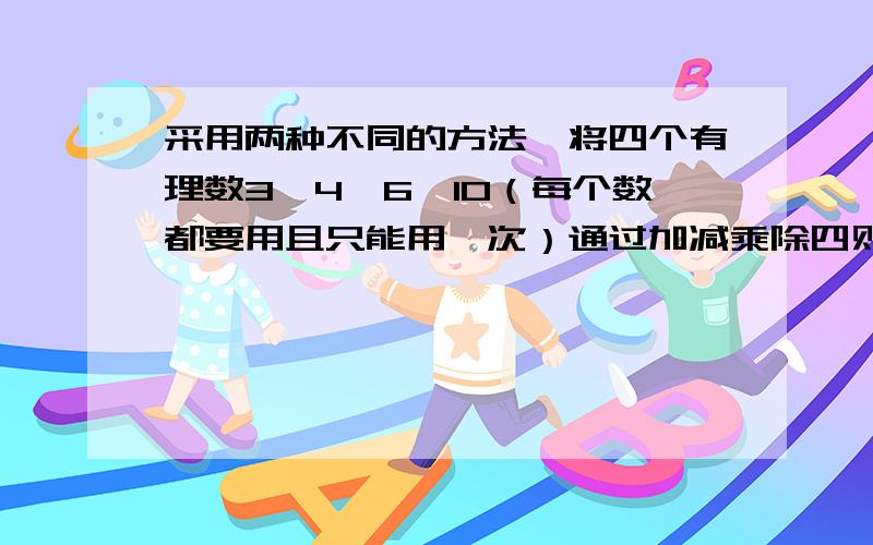 采用两种不同的方法,将四个有理数3,4,6,10（每个数都要用且只能用一次）通过加减乘除四则运算,使其结果等快- -补上面的...使其结果等.我没打上去.是使其结果等于24