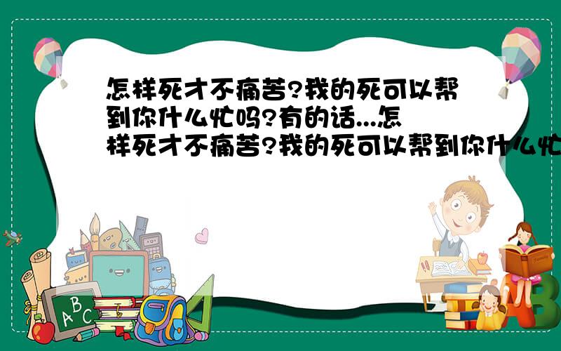 怎样死才不痛苦?我的死可以帮到你什么忙吗?有的话...怎样死才不痛苦?我的死可以帮到你什么忙吗?有的话我会尽量帮的（我很正常,也没受什么打击）请大家告诉我下回1L：我钱留给爸妈,工