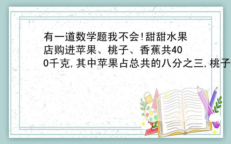 有一道数学题我不会!甜甜水果店购进苹果、桃子、香蕉共400千克,其中苹果占总共的八分之三,桃子比香蕉的二分之一,这三个水果各多少克?用六年级的方法做!还有,要注明为什么怎么做!打错