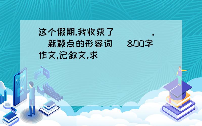 这个假期,我收获了____.（新颖点的形容词） 800字作文,记叙文.求